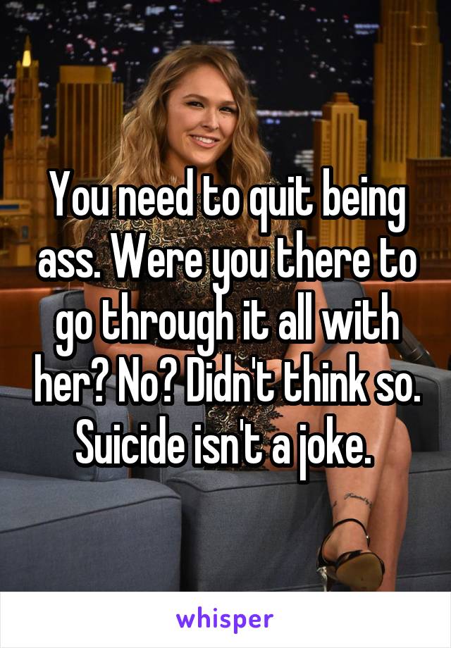You need to quit being ass. Were you there to go through it all with her? No? Didn't think so. Suicide isn't a joke. 
