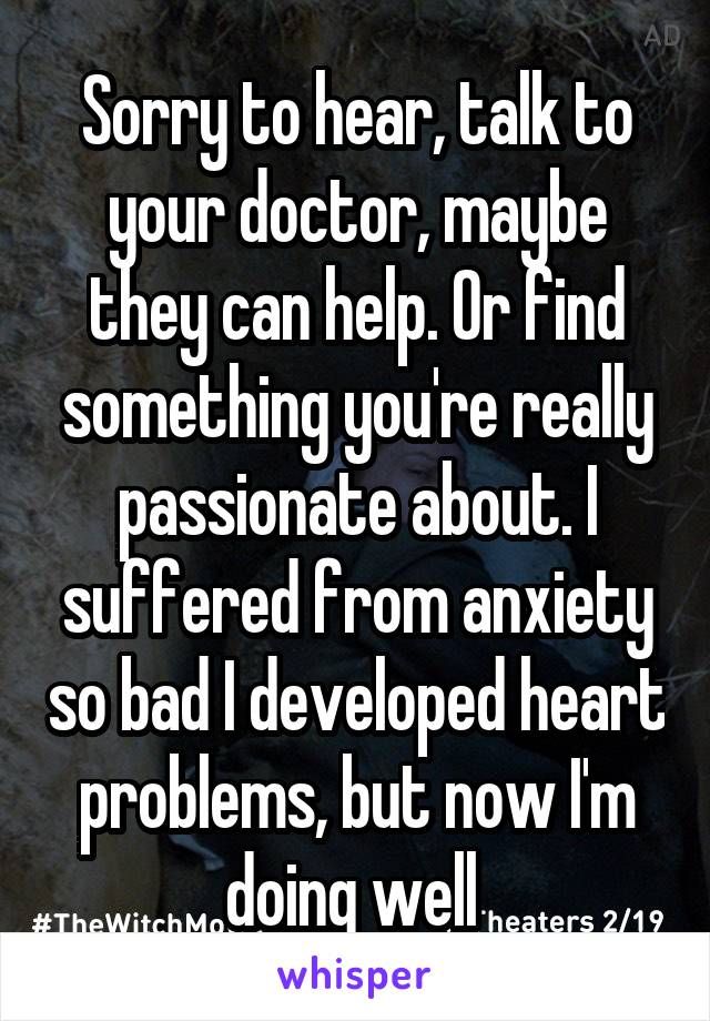 Sorry to hear, talk to your doctor, maybe they can help. Or find something you're really passionate about. I suffered from anxiety so bad I developed heart problems, but now I'm doing well 