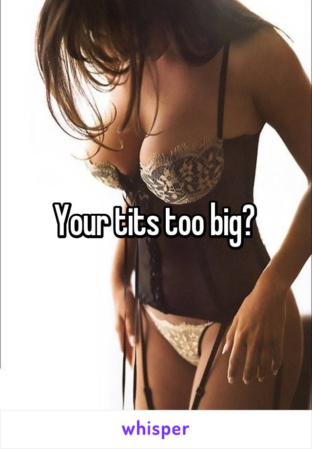 Your tits too big? 