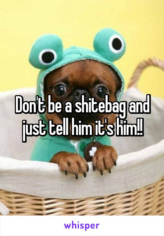 Don't be a shitebag and just tell him it's him!!