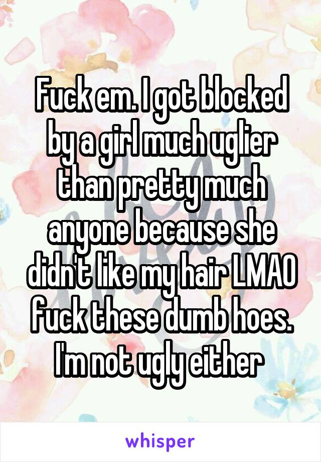 Fuck em. I got blocked by a girl much uglier than pretty much anyone because she didn't like my hair LMAO fuck these dumb hoes. I'm not ugly either 