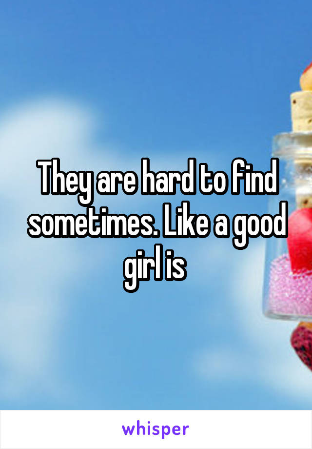 They are hard to find sometimes. Like a good girl is 