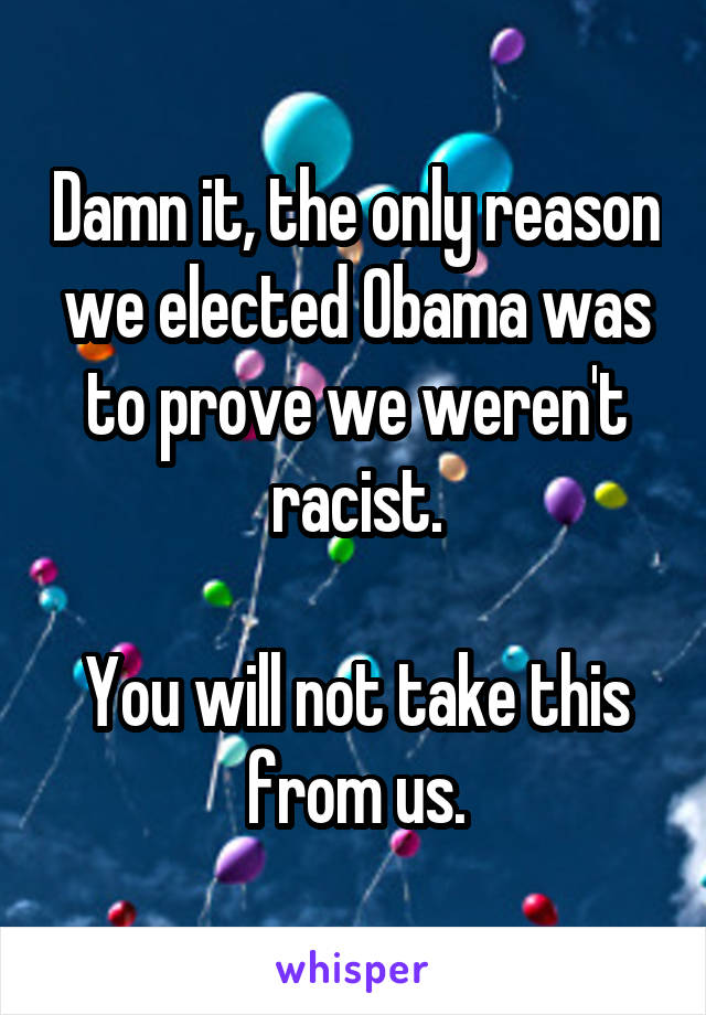 Damn it, the only reason we elected Obama was to prove we weren't racist.

You will not take this from us.