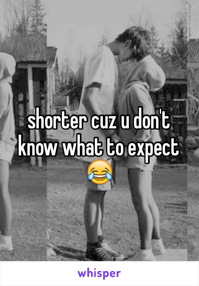 shorter cuz u don't know what to expect 😂