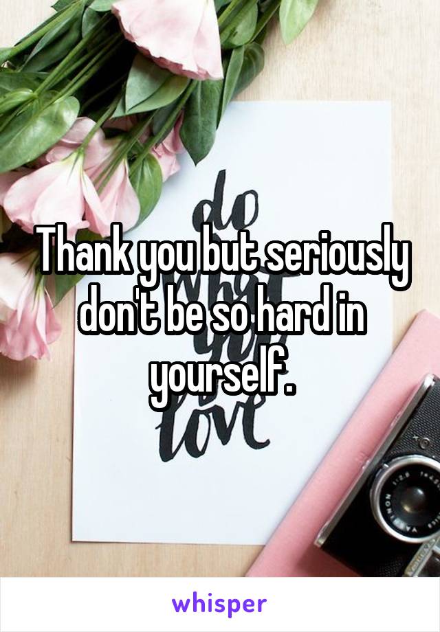 Thank you but seriously don't be so hard in yourself.