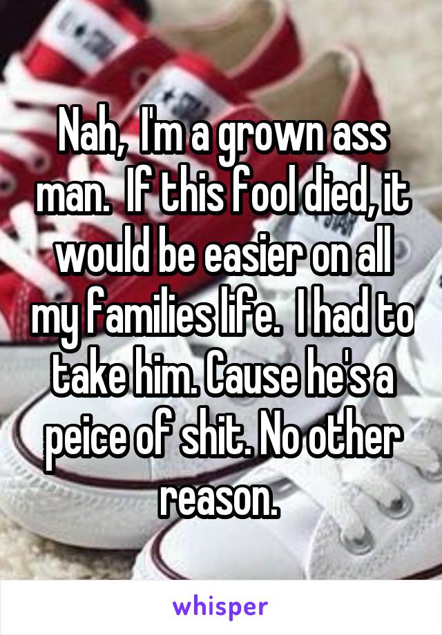 Nah,  I'm a grown ass man.  If this fool died, it would be easier on all my families life.  I had to take him. Cause he's a peice of shit. No other reason. 