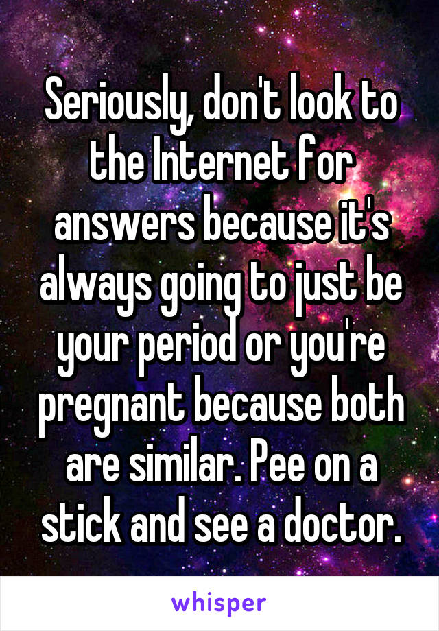 Seriously, don't look to the Internet for answers because it's always going to just be your period or you're pregnant because both are similar. Pee on a stick and see a doctor.