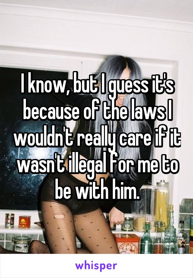 I know, but I guess it's because of the laws I wouldn't really care if it wasn't illegal for me to be with him.