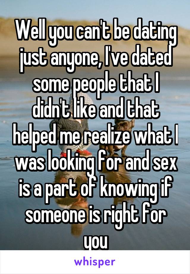 Well you can't be dating just anyone, I've dated some people that I didn't like and that helped me realize what I was looking for and sex is a part of knowing if someone is right for you