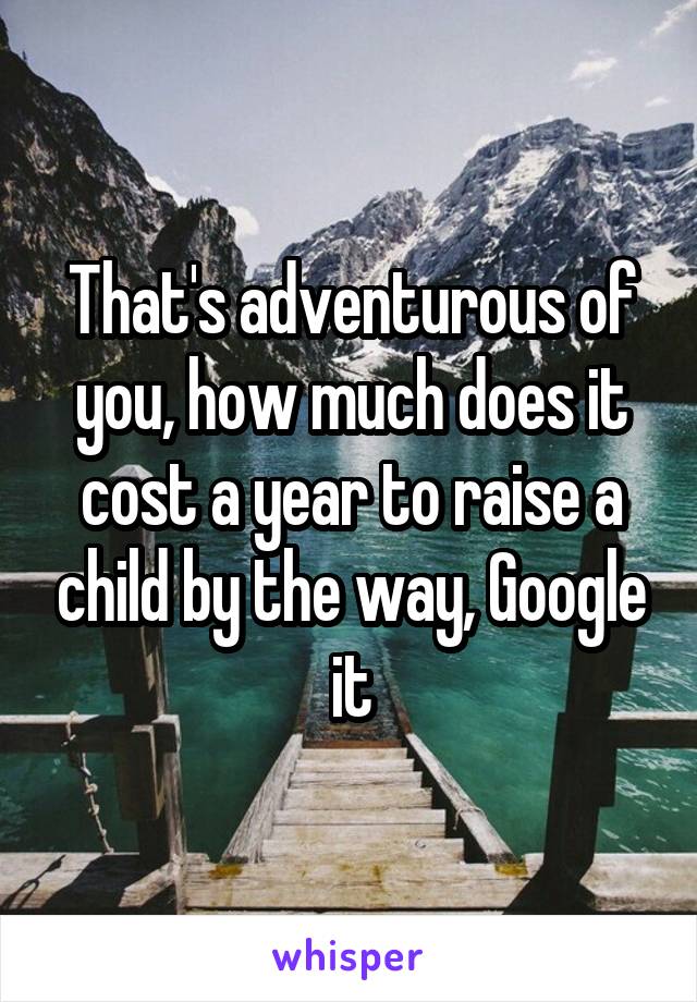 That's adventurous of you, how much does it cost a year to raise a child by the way, Google it