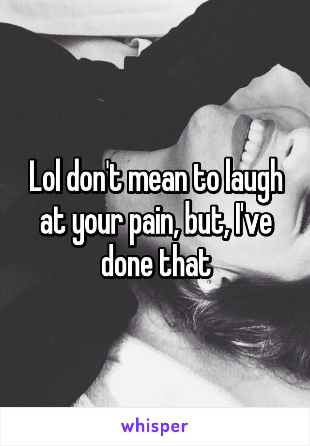 Lol don't mean to laugh at your pain, but, I've done that
