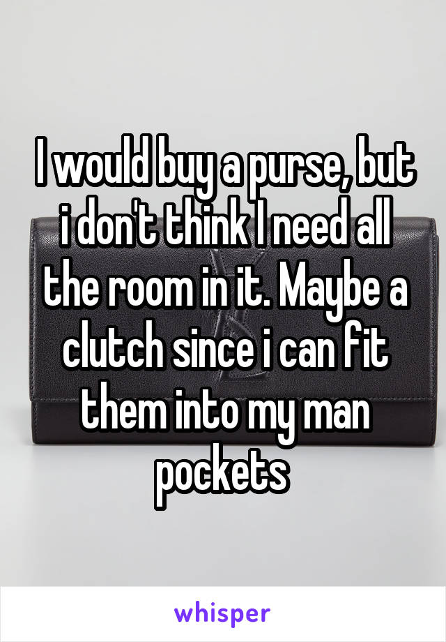 I would buy a purse, but i don't think I need all the room in it. Maybe a clutch since i can fit them into my man pockets 
