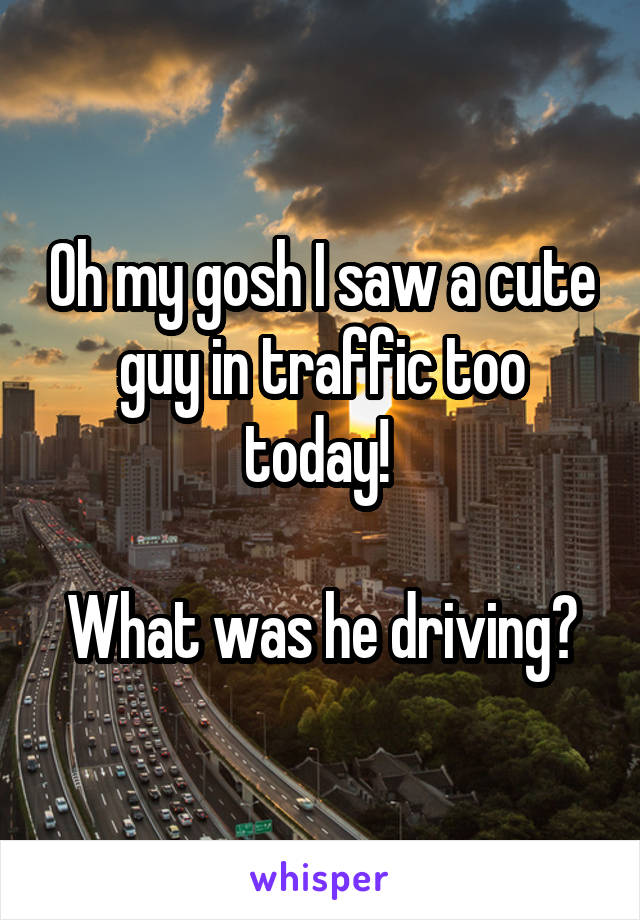 Oh my gosh I saw a cute guy in traffic too today! 

What was he driving?