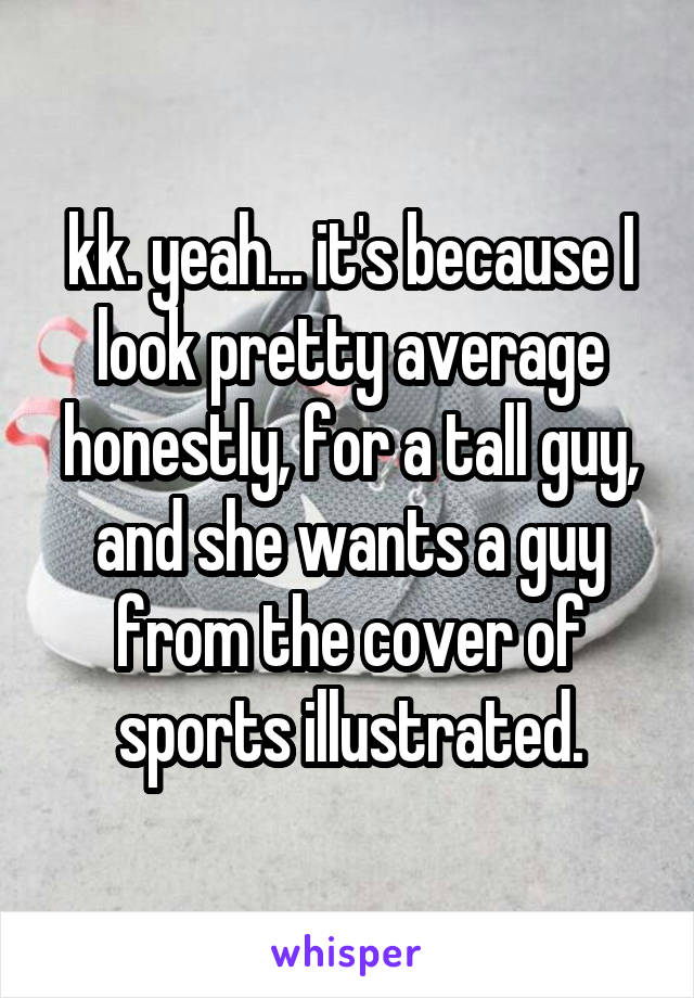 kk. yeah... it's because I look pretty average honestly, for a tall guy, and she wants a guy from the cover of sports illustrated.
