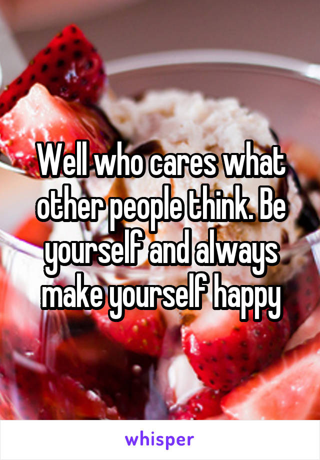 Well who cares what other people think. Be yourself and always make yourself happy