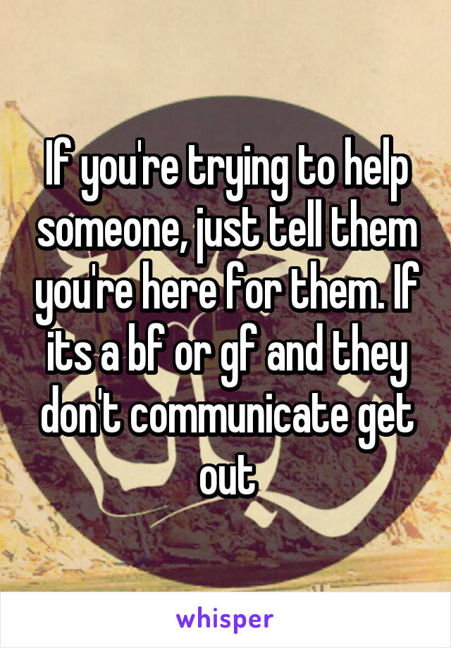 If you're trying to help someone, just tell them you're here for them. If its a bf or gf and they don't communicate get out