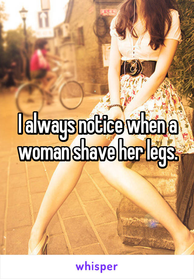 I always notice when a woman shave her legs.
