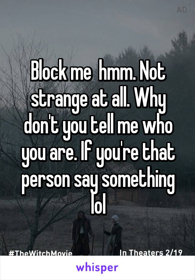 Block me  hmm. Not strange at all. Why don't you tell me who you are. If you're that person say something lol
