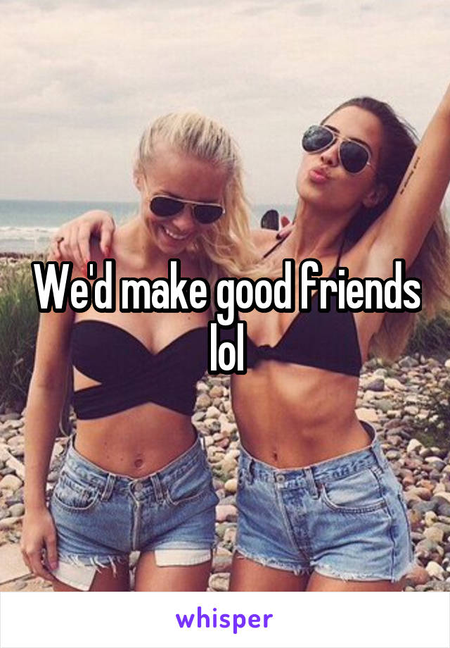We'd make good friends lol
