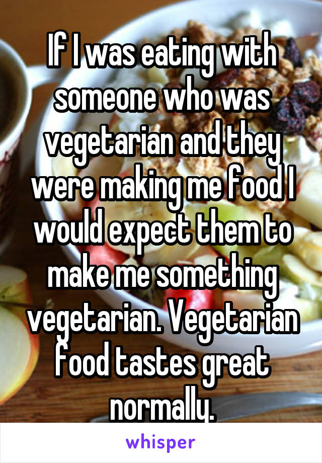 If I was eating with someone who was vegetarian and they were making me food I would expect them to make me something vegetarian. Vegetarian food tastes great normally.