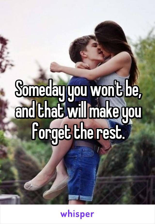 Someday you won't be, and that will make you forget the rest.