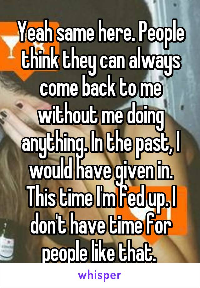 Yeah same here. People think they can always come back to me without me doing anything. In the past, I would have given in. This time I'm fed up. I don't have time for people like that. 