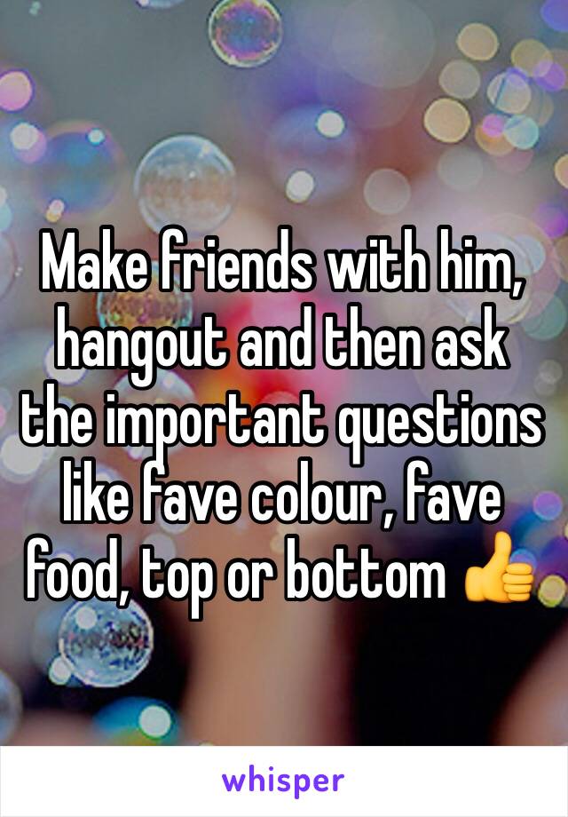 Make friends with him, hangout and then ask the important questions like fave colour, fave food, top or bottom 👍