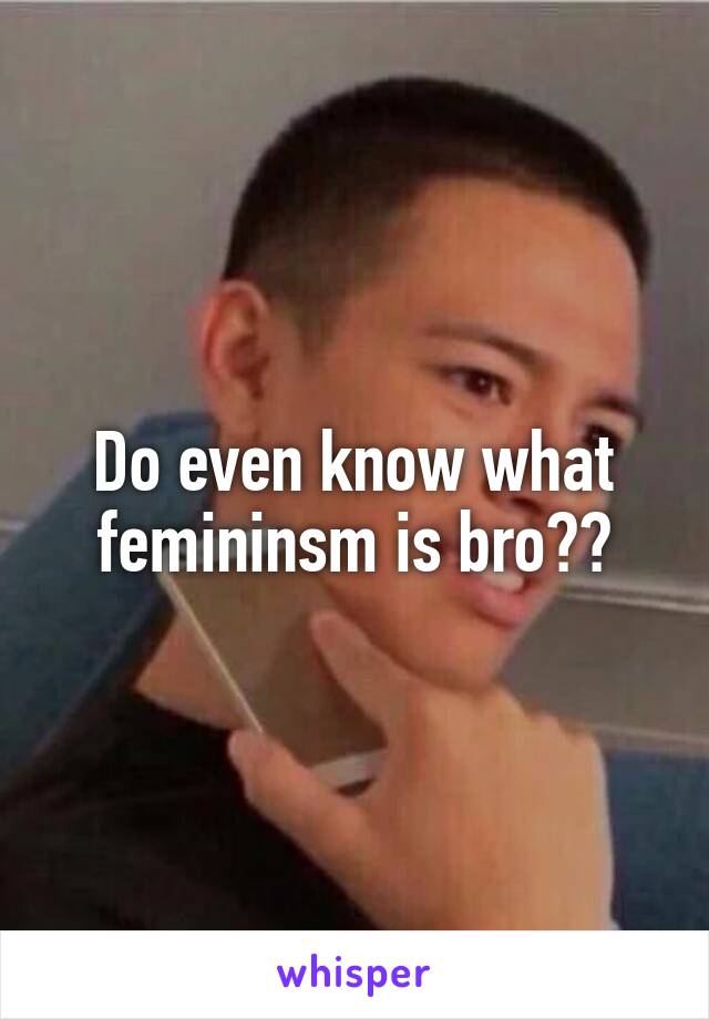 Do even know what femininsm is bro??