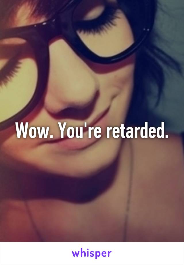 Wow. You're retarded.