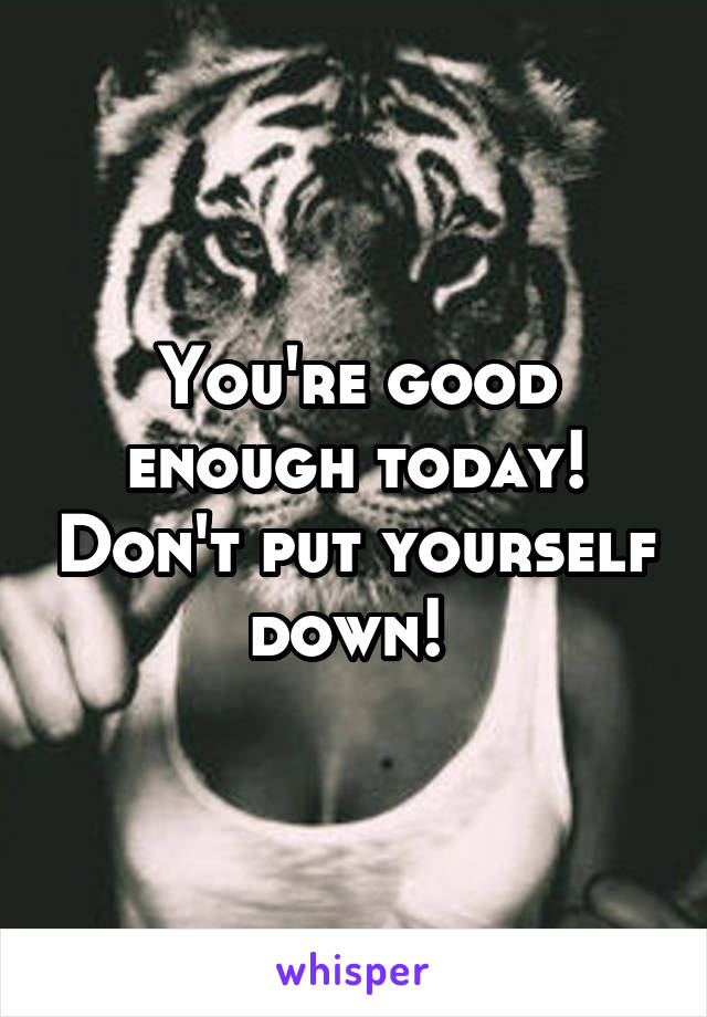 You're good enough today! Don't put yourself down! 