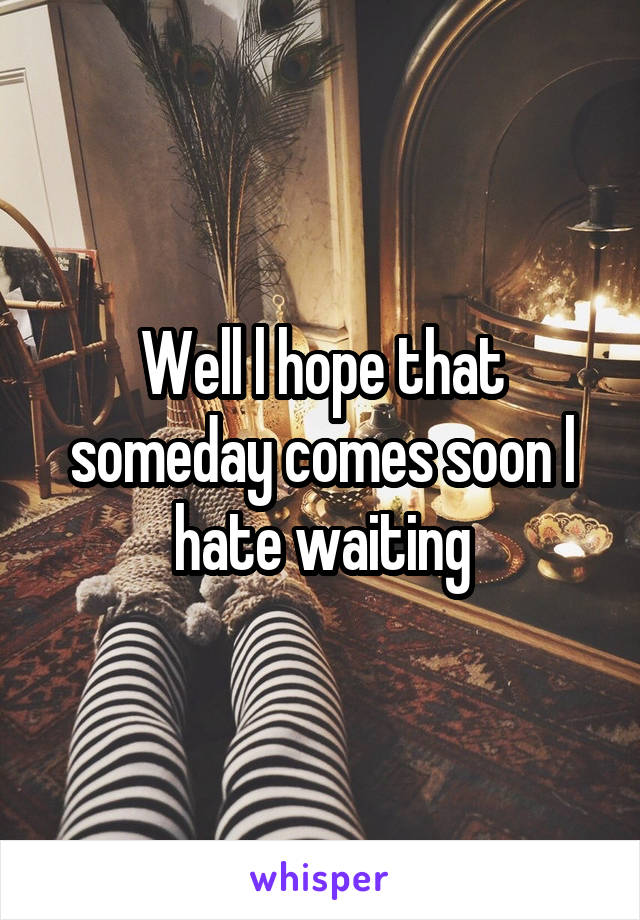 Well l hope that someday comes soon l hate waiting