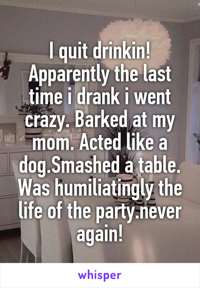 I quit drinkin! Apparently the last time i drank i went crazy. Barked at my mom. Acted like a dog.Smashed a table. Was humiliatingly the life of the party.never again!