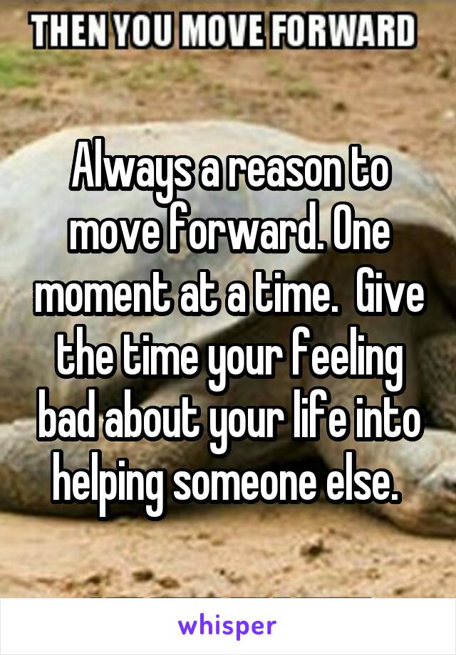 Always a reason to move forward. One moment at a time.  Give the time your feeling bad about your life into helping someone else. 