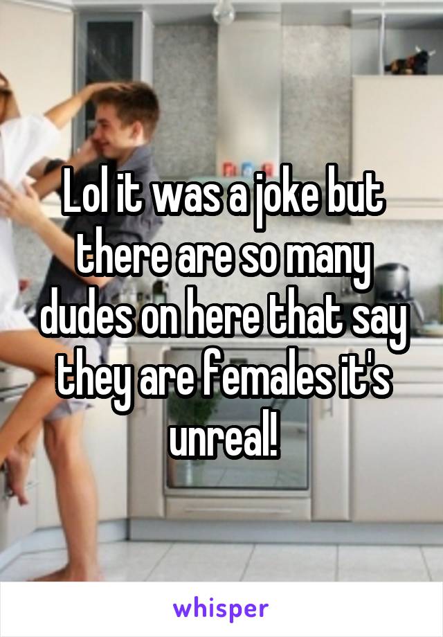 Lol it was a joke but there are so many dudes on here that say they are females it's unreal!