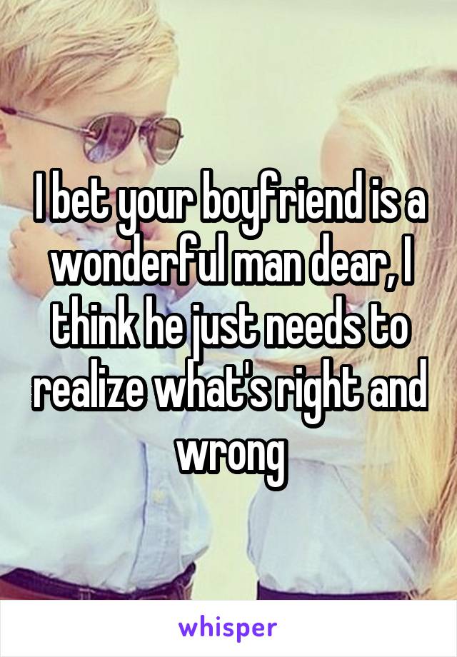 I bet your boyfriend is a wonderful man dear, I think he just needs to realize what's right and wrong