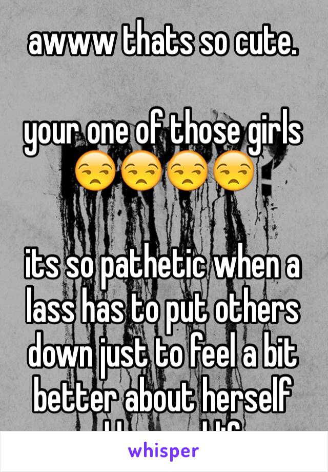 awww thats so cute. 

your one of those girls 😒😒😒😒

its so pathetic when a lass has to put others down just to feel a bit better about herself and her sad life. 