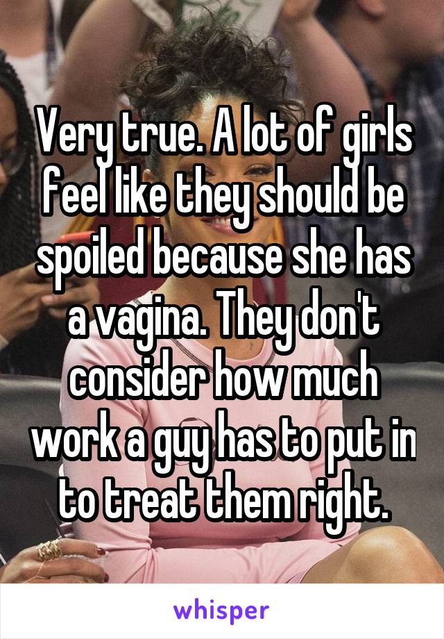 Very true. A lot of girls feel like they should be spoiled because she has a vagina. They don't consider how much work a guy has to put in to treat them right.