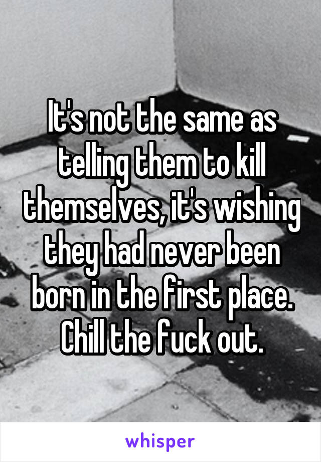 It's not the same as telling them to kill themselves, it's wishing they had never been born in the first place. Chill the fuck out.