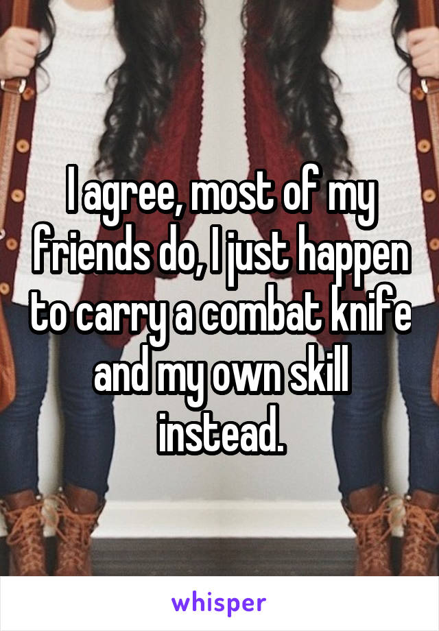 I agree, most of my friends do, I just happen to carry a combat knife and my own skill instead.