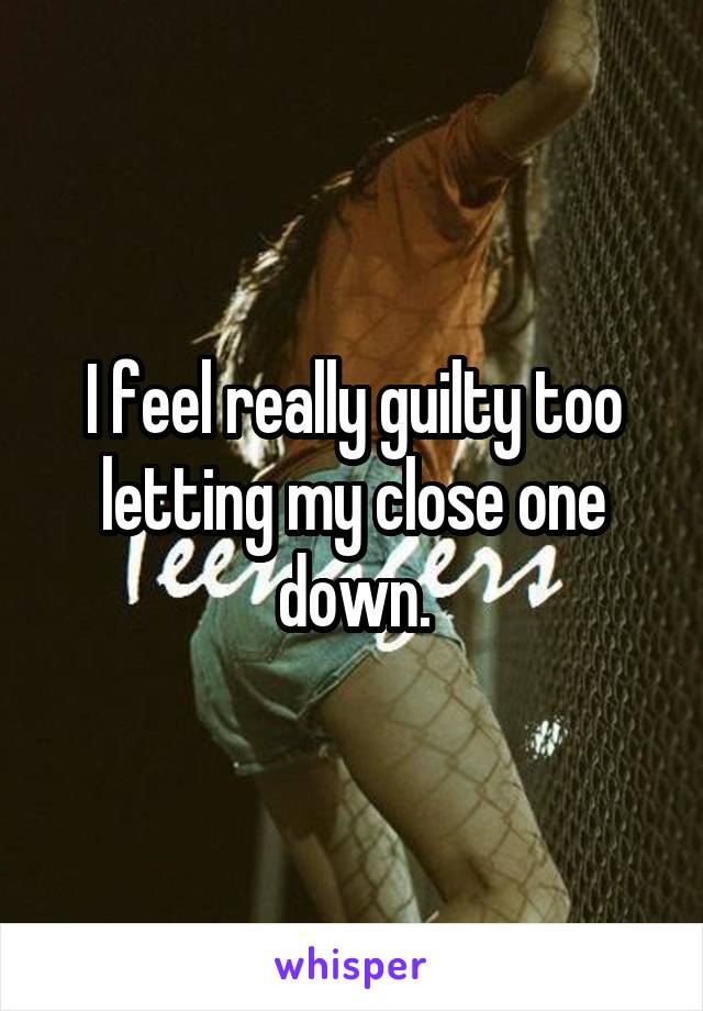 I feel really guilty too letting my close one down.