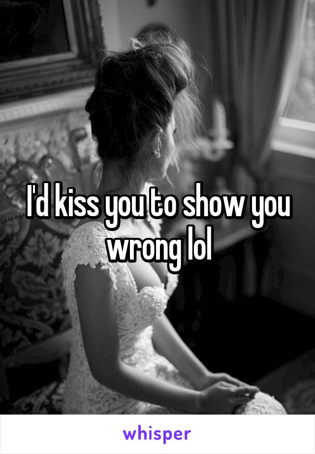 I'd kiss you to show you wrong lol