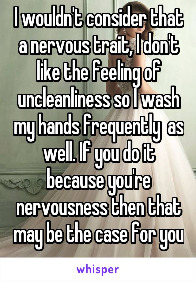 I wouldn't consider that a nervous trait, I don't like the feeling of uncleanliness so I wash my hands frequently  as well. If you do it because you're nervousness then that may be the case for you 