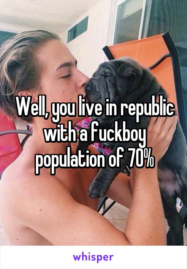 Well, you live in republic with a fuckboy population of 70%