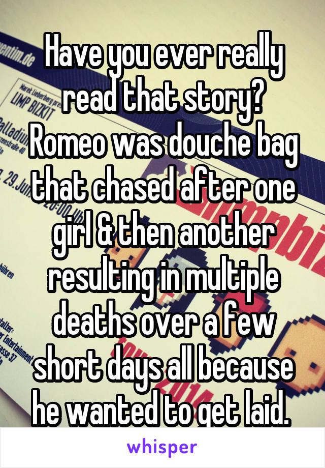 Have you ever really read that story? Romeo was douche bag that chased after one girl & then another resulting in multiple deaths over a few short days all because he wanted to get laid. 