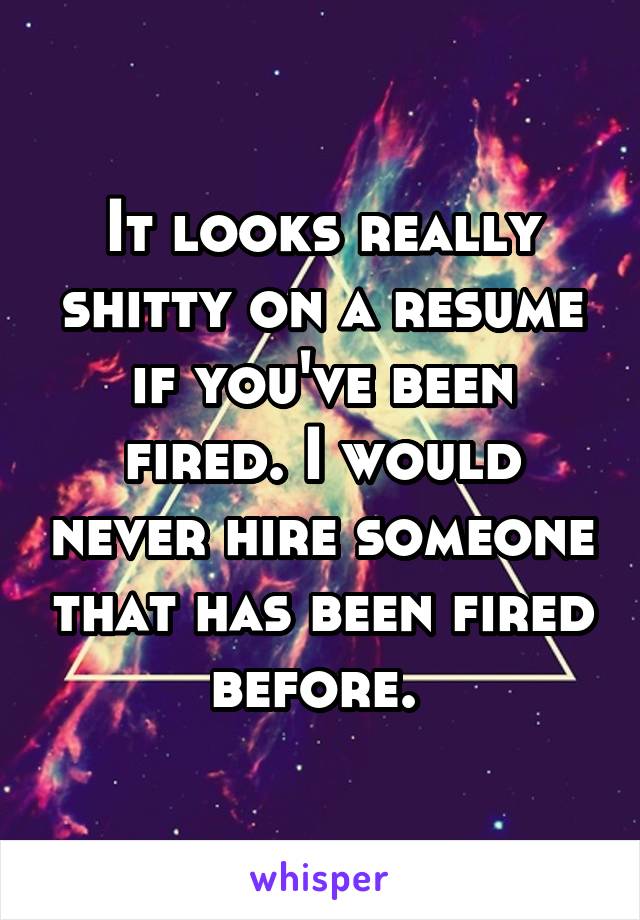 It looks really shitty on a resume if you've been fired. I would never hire someone that has been fired before. 