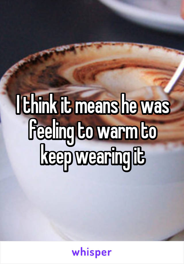 I think it means he was feeling to warm to keep wearing it