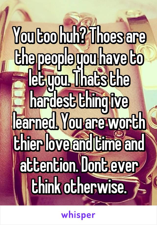 You too huh? Thoes are the people you have to let you. Thats the hardest thing ive learned. You are worth thier love and time and attention. Dont ever think otherwise.