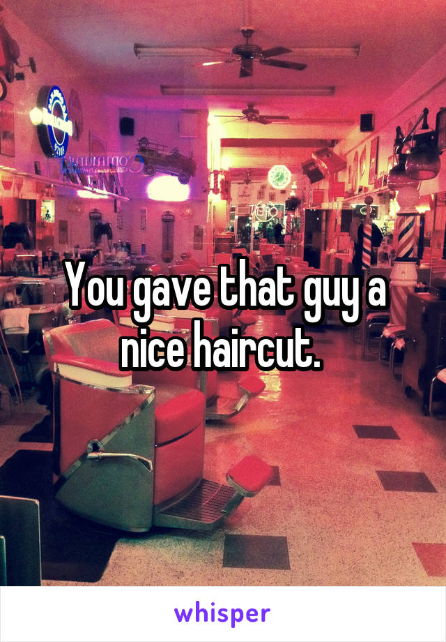 You gave that guy a nice haircut. 
