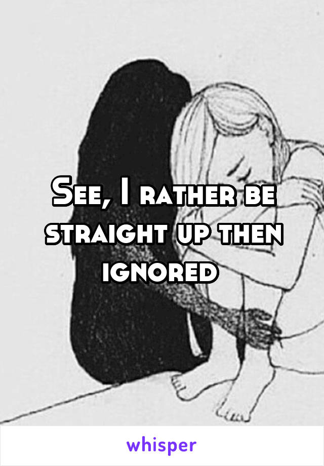 See, I rather be straight up then ignored 
