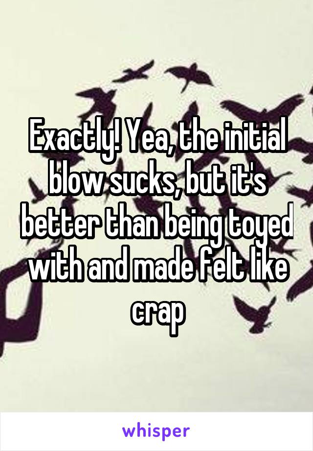 Exactly! Yea, the initial blow sucks, but it's better than being toyed with and made felt like crap